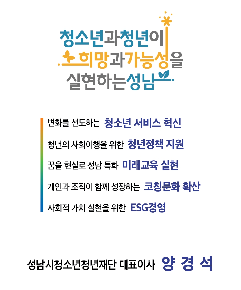 
청소년과청년이
 희망과가능성을 실현하는성남.
변화를 선도하는 청소년 서비스 혁신 
청년의 사회이행을 위한 청년정책
 지원 꿈을 현실로 성남 특화 미래교육 실현
개인과 조직이 함께 성장하는 코칭문화 확산
사회적 가치 실현을 위한 ESG경영
성남시청소년청년재단 대표이사 양 경석